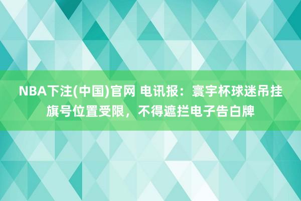 NBA下注(中国)官网 电讯报：寰宇杯球迷吊挂旗号位置受限，不得遮拦电子告白牌