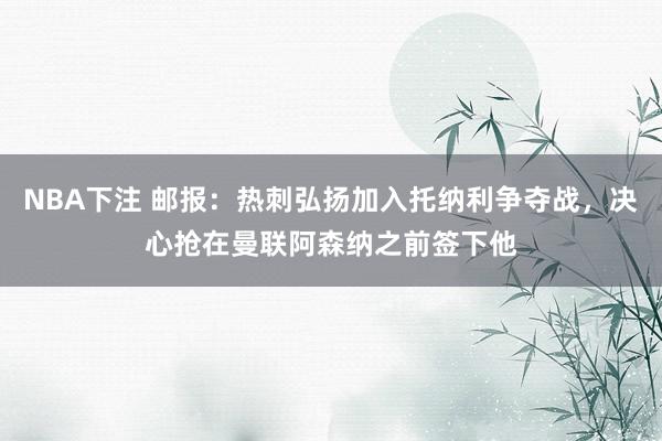 NBA下注 邮报：热刺弘扬加入托纳利争夺战，决心抢在曼联阿森纳之前签下他