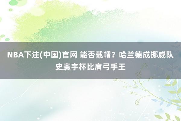 NBA下注(中国)官网 能否戴帽？哈兰德成挪威队史寰宇杯比肩弓手王