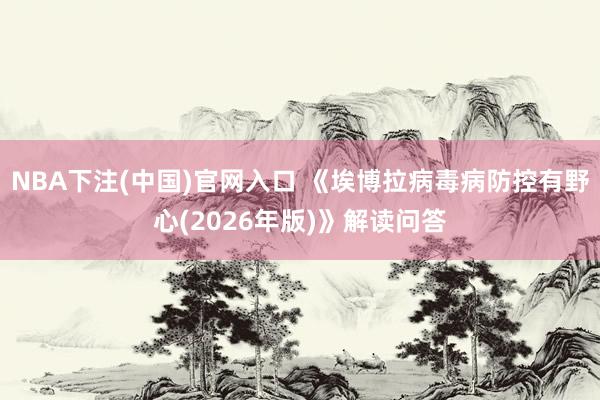 NBA下注(中国)官网入口 《埃博拉病毒病防控有野心(2026年版)》解读问答