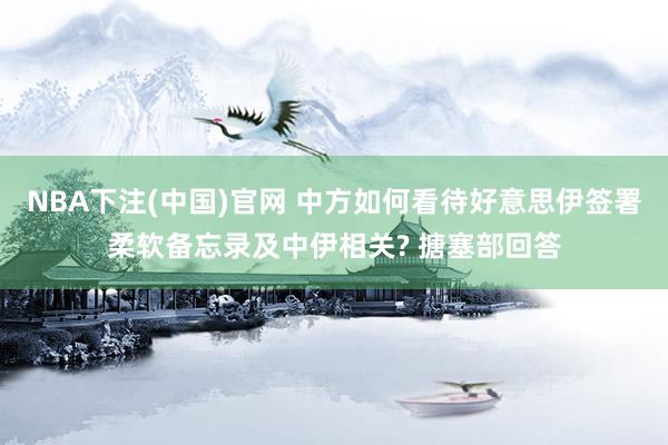 NBA下注(中国)官网 中方如何看待好意思伊签署柔软备忘录及中伊相关? 搪塞部回答