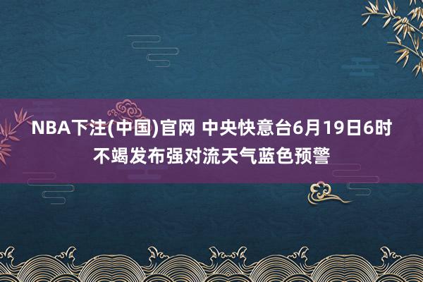 NBA下注(中国)官网 中央快意台6月19日6时不竭发布强对流天气蓝色预警
