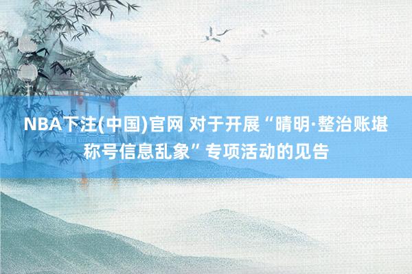 NBA下注(中国)官网 对于开展“晴明·整治账堪称号信息乱象”专项活动的见告