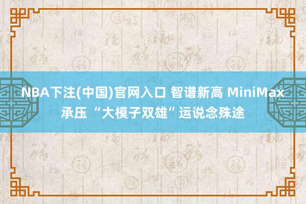 NBA下注(中国)官网入口 智谱新高 MiniMax承压 “大模子双雄”运说念殊途