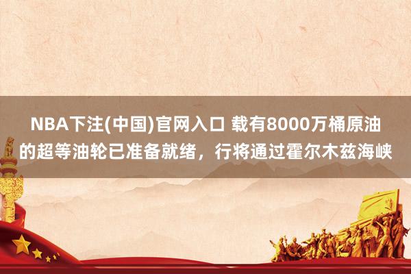 NBA下注(中国)官网入口 载有8000万桶原油的超等油轮已准备就绪,行将通过霍尔木兹海峡