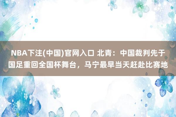 NBA下注(中国)官网入口 北青:中国裁判先于国足重回全国杯舞台,马宁最早当天赶赴比赛地