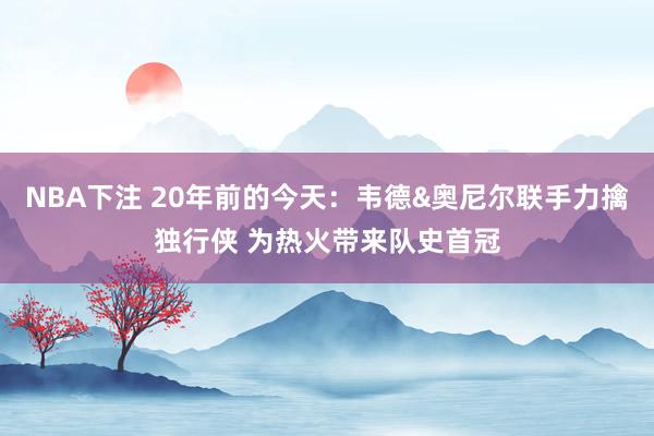 NBA下注 20年前的今天:韦德&奥尼尔联手力擒独行侠 为热火带来队史首冠